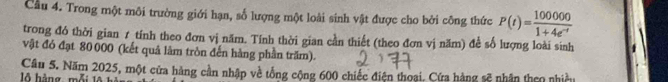 Cầu 4. Trong một môi trường giới hạn, số lượng một loài sinh vật được cho bởi công thức P(t)= 100000/1+4e^(-t) 
trong đó thời gian 1 tính theo đơn vị năm. Tính thời gian cần thiết (theo đơn vị năm) để số lượng loài sinh 
vật đó đạt 80 000 (kết quả làm tròn đến hàng phần trăm). 
Câu 5. Năm 2025, một cửa hàng cần nhập về tổng cộng 600 chiếc điện thoại. Cứa hàng sẽ nhân theo nhiều 
ộ àng, mỗi 1A