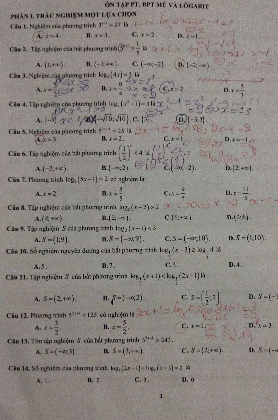 ôn tập pt, bPt mũ và lôgarit
phản 1. trác nghiệm một lựa chọn
Câu 1. Nghiệm của phương trình 3^(x-1)=27 là
A. x=4. B. x=3. C. x=2. D. x=1
Câu 2. Tập nghiệm của bắt phương trình  enclosecircle5^((k+1)>frac 1)5 là
A. (1;+∈fty ). B. (-1;+∈fty ). C. (-∈fty ;-2). D. (-2;+∈fty ).
Câu 3. Nghiệm của phương trình log _2(4x)=3 là
B.
A. x= 3/2  x= 9/4  x= 5/3 .
C, x=2. D.
Câu 4. Tập nghiệm của phương trình log _2(x^2-1)=3
A.  -3 . -sqrt(10);sqrt(10) . c. 3 D.  -3;3
Câu 5. Nghiệm của phương trình 5^(2x-4)=25 là
A. x=3. B. x=2. C. x=1 D. x=-1
Câu 6. Tập nghiệm của bất phương trình ( 1/2 )^x<4</tex> là 3)<2
 B.
A. (-2;+∈fty ). (-∈fty ;2) C. (-∈fty ;-2). D. (2;+∈fty ).
Câu 7. Phương trình log _3(5x-1)=2 có nghiệm là:
A. x=2. B. x= 8/5 . C. x= 9/5 . D. x= 11/5 .
Câu 8. Tập nghiệm của bắt phương trình log _2(x-2)>2
A. (4;+∈fty ). B. (2;+∈fty ). C. (6;+∈fty ). D. (2;6).
Câu 9. Tập nghiệm S của phương trình log _2(x-1)<3</tex>
A. S=(1;9). S=(-∈fty ;9). C. S=(-∈fty ;10). D. S=(1;10).
B.
Câu 10. Số nghiệm nguyên dương của bất phương trình log _ 1/3 (x-3)≥ log _ 1/3 4 là
A. 5 . B. 7 . C.3 . D. 4 .
Câu 11. Tập nghiệm S của bất phương trình log _ 1/2 (x+1) à
C.
D.
A. S=(2;+∈fty ). B. S=(-∈fty ;2). S=( 1/2 ;2) S=(-1
Câu 12. Phương trình 5^(2x+1)=125 có nghiệm là
B.
C.
A. x= 3/2 . x= 5/2 . x=1 D. x=3.
Câu 13. Tìm tập nghiệm S của bất phương trình 3^(2x-1)>243.
A. S=(-∈fty ;3). B. S=(3;+∈fty ). C. S=(2;+∈fty ). D. S=(-∈fty
Câu 14. Số nghiệm của phương trình log _3(2x+1)+log _3(x-3)=2 là
A. l . B. 2 . C.3 . D. 0 .
1