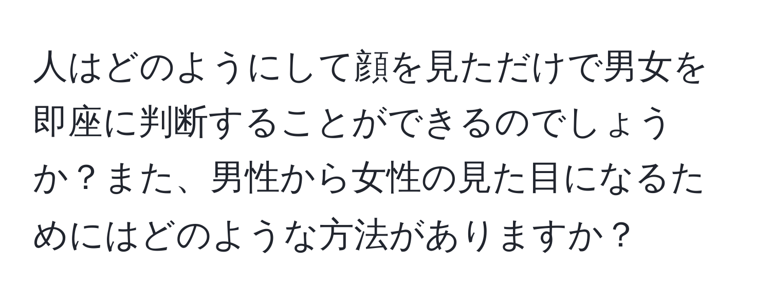 人はどのようにして顔を見ただけで男女を即座に判断することができるのでしょうか？また、男性から女性の見た目になるためにはどのような方法がありますか？