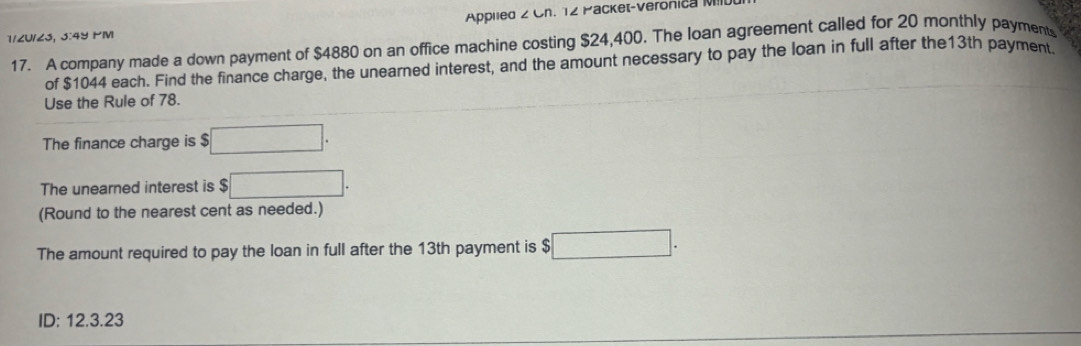 Applied 2 Ch. 12 Packet-Veronica MI 
1/ZU/Z3, 3:4५ PM 
17. A company made a down payment of $4880 on an office machine costing $24,400. The loan agreement called for 20 monthly payment 
of $1044 each. Find the finance charge, the unearned interest, and the amount necessary to pay the loan in full after the13th payment. 
Use the Rule of 78. 
The finance charge is $ □. 
The unearned interest is $ $□. 
(Round to the nearest cent as needed.) 
The amount required to pay the loan in full after the 13th payment is $ □. 
ID: 12.3.23