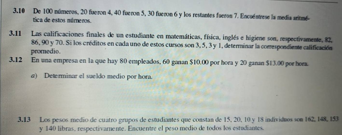 3. 10 De 100 números, 20 fueron 4, 40 fueron 5, 30 fueron 6 y los restantes fueron 7. Encuéntrese la media aritmé- 
tica de estos números. 
3.11 Las calificaciones finales de un estudiante en matemáticas, física, inglés e higiene son, respectivamente, 82,
86, 90 y 70. Si los créditos en cada uno de estos cursos son 3, 5, 3 y 1, determinar la correspondiente calificación 
promedio. 
3.12 En una empresa en la que hay 80 empleados, 60 ganan $10.00 por hora y 20 ganan $13.00 por hora. 
a) Determinar el sueldo medio por hora. 
3.13 Los pesos medio de cuatro grupos de estudiantes que constan de 15, 20, 10 y 18 individuos son 162, 148, 153
y 140 libras, respectivamente. Encuentre el peso medio de todos los estudiantes.