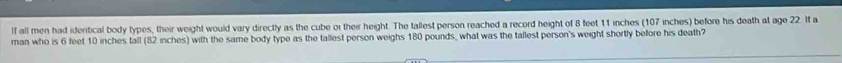 lf all men had identical body types, their weight would vary directly as the cube or their height. The tallest person reached a record height of 8 feet 11 inches (107 inches) before his death at age 22. If a 
man who is 6 feet 10 inches tall (82 inches) with the same body type as the tallest person weighs 180 pounds, what was the tallest person's weight shortly before his death?