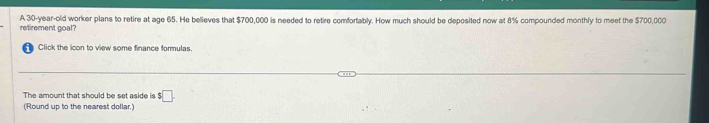 retirement goal? A 30-year -old worker plans to retire at age 65. He believes that $700,000 is needed to retire comfortably. How much should be deposited now at 8% compounded monthly to meet the $700,000
Click the icon to view some finance formulas. 
The amount that should be set aside is $□. 
(Round up to the nearest dollar.)