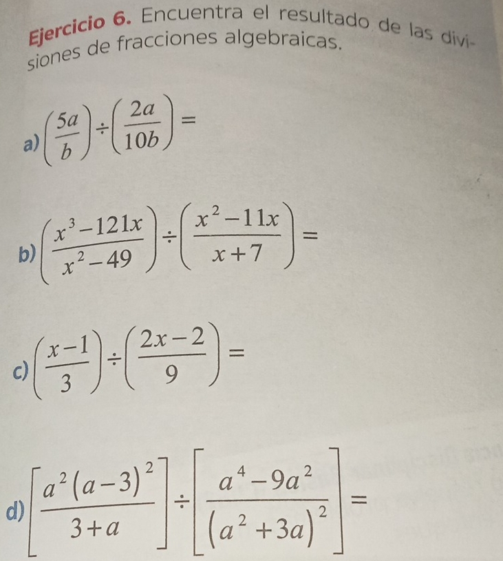 Encuentra el resultado de las díivi 
siones de fracciones algebraicas.
( 5a/b )/ ( 2a/10b )=
a) 
b) ( (x^3-121x)/x^2-49 )/ ( (x^2-11x)/x+7 )=
c) ( (x-1)/3 )/ ( (2x-2)/9 )=
d) [frac a^2(a-3)^23+a]/ [frac a^4-9a^2(a^2+3a)^2]=