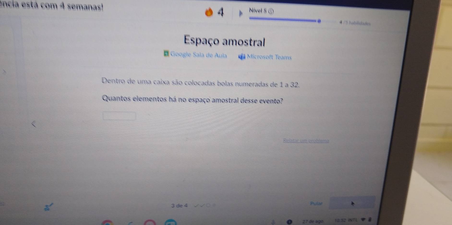 encia está com 4 semanas! 
4 Nível 5 ① 
. 4 /5 habilidades 
Espaço amostral 
* Google Sala de Aula Microsoft Teams 
Dentro de uma caixa são colocadas bolas numeradas de 1 a 32. 
Quantos elementos há no espaço amostral desse evento? 
Relatar um problema
3 de 4 Pular
27 de ago 10:52 INTL