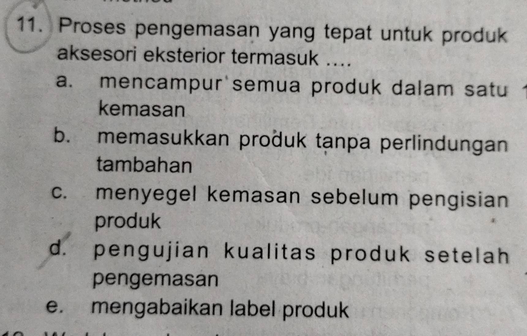 Proses pengemasan yang tepat untuk produk
aksesori eksterior termasuk ....
a. mencampur semua produk dalam satu
kemasan
b. memasukkan proðuk tanpa perlindungan
tambahan
c. menyegel kemasan sebelum pengisian
produk
d. pengujian kualitas produk setelah
pengemasan
e. mengabaikan label produk