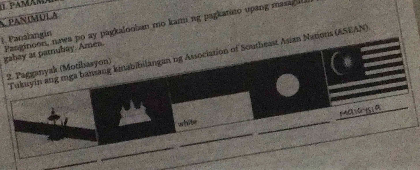 pamamA 
A PANÍMULA 
Fanginoon, nawa po ay pagkalooban mo kami ng pagkatuto upang masagul. 
1. Panalangin 
gabay at parnubay. Amea. 
Tukuyin ang mga bansang kinabibilangan ng Association of Southeast Asian Nations (ASEAN) 
2. Pagganyak (Motibasyon) 
white 
_ 
_ 
_ 
_