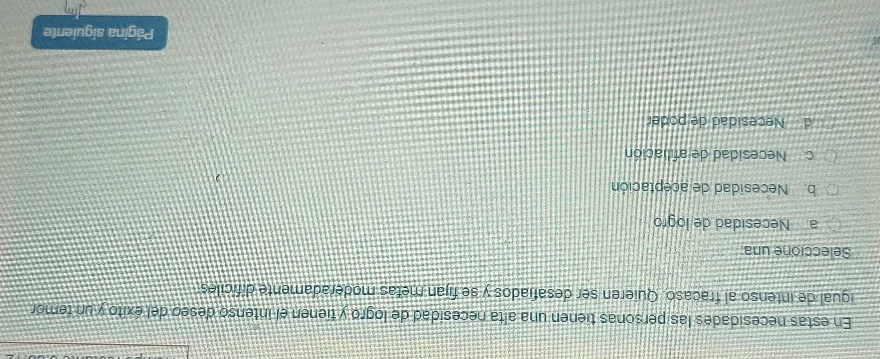 En estas necesidades las personas tienen una alta necesidad de logro y tienen el intenso deseo del éxito y un temor
igual de intenso al fracaso. Quieren ser desafiados y se fijan metas moderadamente difíciles:
Seleccione una:
a Necesidad de logro
b. Necesidad de aceptación
c. Necesidad de afiliación
d. Necesidad de poder
Página siguiente