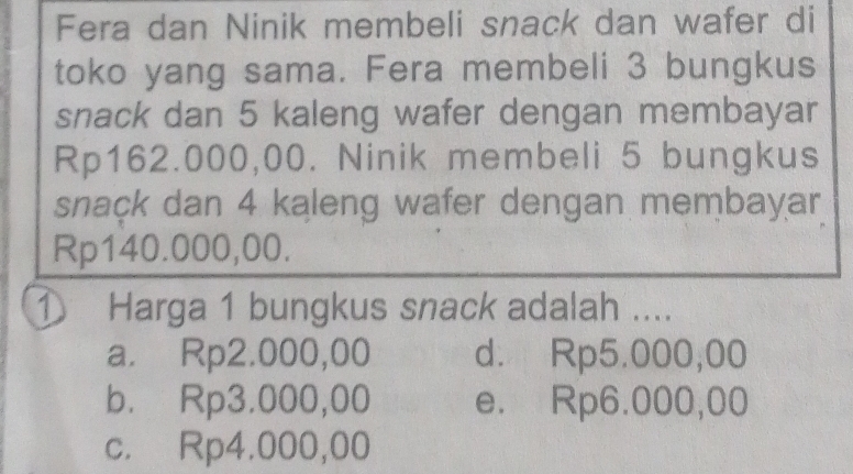 Fera dan Ninik membeli snack dan wafer di
toko yang sama. Fera membeli 3 bungkus
snack dan 5 kaleng wafer dengan membayar
Rp162.000,00. Ninik membeli 5 bungkus
snack dan 4 kaleng wafer dengan membayar
Rp140.000,00.
① Harga 1 bungkus snack adalah ....
a. Rp2.000,00 d. Rp5.000,00
b. Rp3.000,00 e. Rp6.000,00
c. Rp4.000,00