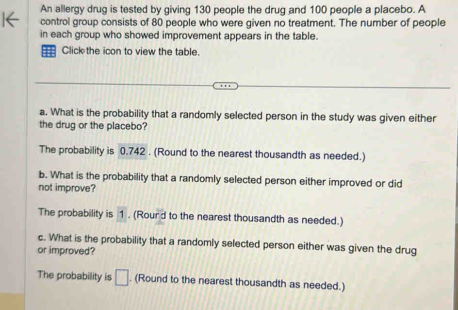 An allergy drug is tested by giving 130 people the drug and 100 people a placebo. A
control group consists of 80 people who were given no treatment. The number of people
in each group who showed improvement appears in the table.
5 Click the icon to view the table.
a. What is the probability that a randomly selected person in the study was given either
the drug or the placebo?
The probability is 0.742. (Round to the nearest thousandth as needed.)
b. What is the probability that a randomly selected person either improved or did
not improve?
The probability is 1. (Rourd to the nearest thousandth as needed.)
c. What is the probability that a randomly selected person either was given the drug
or improved?
The probability is □. (Round to the nearest thousandth as needed.)