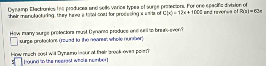 Dynamp Electronics Inc produces and sells varios types of surge protectors. For one specific division of 
their manufacturing, they have a total cost for producing x units of C(x)=12x+1000 and revenue of R(x)=63x
How many surge protectors must Dynamo produce and sell to break-even? 
surge protectors (round to the nearest whole number) 
□ 
How much cost will Dynamo incur at their break-even point? 
s (round to the nearest whole number)