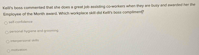 Kelli's boss commented that she does a great job assisting co-workers when they are busy and awarded her the
Employee of the Month award. Which workplace skill did Kelli's boss compliment?
self-confidence
personal hygiene and grooming
interpersonal skills
motivation