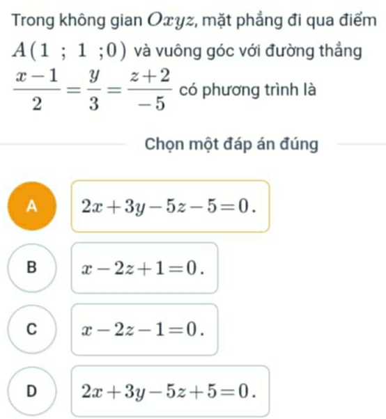 Trong không gian Oxyz, mặt phẳng đi qua điểm
A(1;1;0) và vuông góc với đường thẳng
 (x-1)/2 = y/3 = (z+2)/-5  có phương trình là
Chọn một đáp án đúng
A 2x+3y-5z-5=0.
B x-2z+1=0.
C x-2z-1=0.
D 2x+3y-5z+5=0.