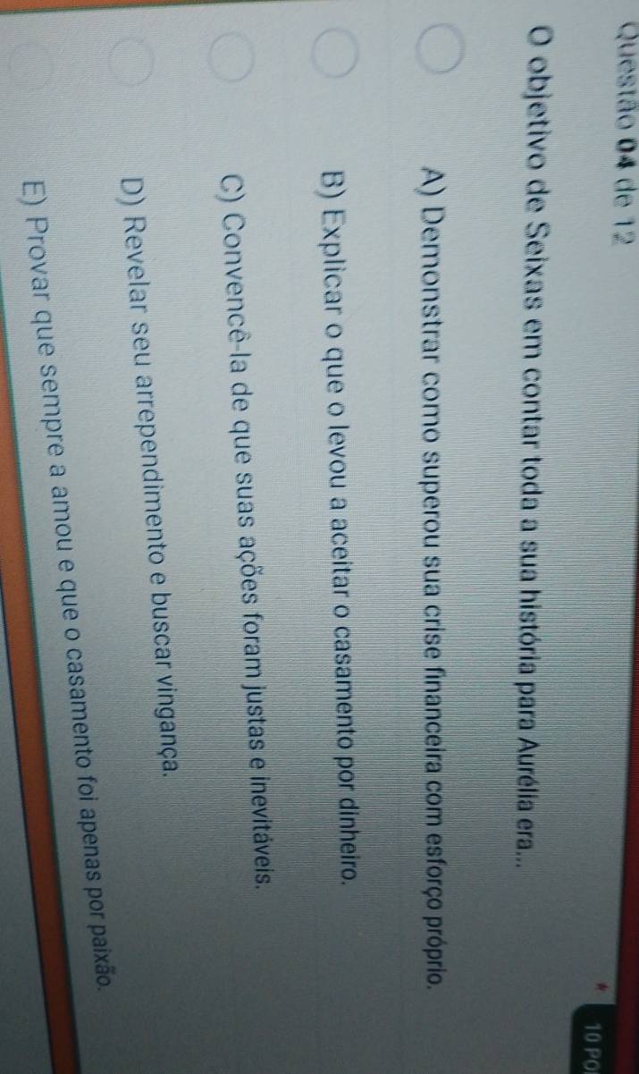 de 12
10 PO
O objetivo de Seixas em contar toda a sua história para Aurélia era...
A) Demonstrar como superou sua crise financeira com esforço próprio.
B) Explicar o que o levou a aceitar o casamento por dinheiro.
C) Convencê-la de que suas ações foram justas e inevitáveis.
D) Revelar seu arrependimento e buscar vingança.
E) Provar que sempre a amou e que o casamento foi apenas por paixão.