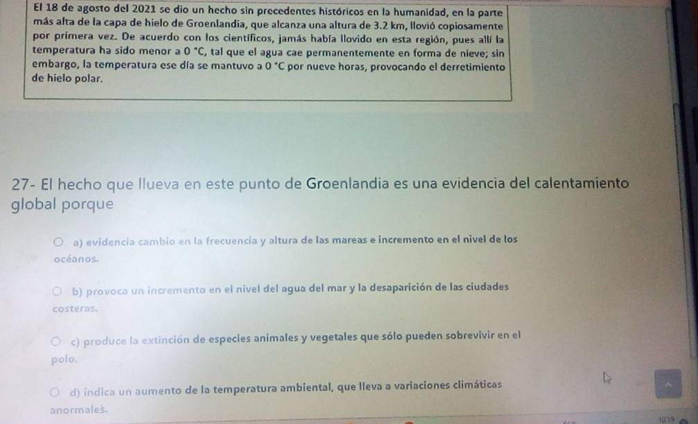El 18 de agosto del 2021 se dio un hecho sin precedentes históricos en la humanidad, en la parte
más alta de la capa de hielo de Groenlandia, que alcanza una altura de 3.2 km, llovió copiosamente
por primera vez. De acuerdo con los científicos, jamás había llovido en esta región, pues allí la
temperatura ha sido menor a 0°C , tal que el agua cae permanentemente en forma de nieve; sin
embargo, la temperatura ese día se mantuvo a 0°C por nueve horas, provocando el derretimiento
de hielo polar.
27- El hecho que llueva en este punto de Groenlandia es una evidencia del calentamiento
global porque
a) evidencia cambio en la frecuencia y altura de las mareas e incremento en el nivel de los
océanos.
b) provoca un incremento en el nível del agua del mar y la desaparición de las ciudades
costeras.
c) produce la extinción de especies animales y vegetales que sólo pueden sobrevivir en el
polo.
d) indica un aumento de la temperatura ambiental, que lleva a variaciones climáticas
anormales.
1019