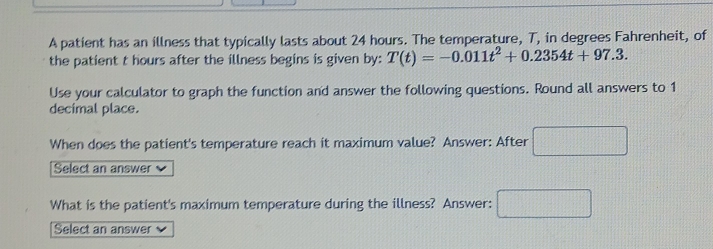 A patient has an illness that typically lasts about 24 hours. The temperature, T, in degrees Fahrenheit, of 
the patient t hours after the illness begins is given by: T(t)=-0.011t^2+0.2354t+97.3. 
Use your calculator to graph the function and answer the following questions. Round all answers to 1
decimal place. 
When does the patient's temperature reach it maximum value? Answer: After □ 
Select an answer 
What is the patient's maximum temperature during the illness? Answer: □ 
Select an answer