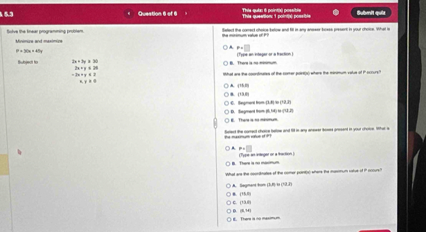 5.3 Question 6 of 6 This question: 1 point(s) possible This quiz: 6 point(s) possible Submit quiz
Solve the linear programming problem. the minimum value of P? Select the comect choice below and fill in any answer boxes present in your choice. What is
Minimize and maximize
A. P=□
P=30x+45y
Subject lo 2x+3y≥ 30 B. There is no minimum. (Type an integer or a fraction.)
2x+y≤ 20
-2x+y≤ 2 What are the coordinates of the comer point(s) where the minimum value of P occurs?
x,y≥ 0
1 (15,0)
B. (13,0)
C. Begment fron (3,8) (12,2)
D. Segment from (6,14) to (12,2)
E. There is no minimum.
the maximum vallue of f Select the correct choice below and fill in any answer boxes present in your choice. What is
A. P=□
(Type an integar or a fraction.)
B. There is no maximum.
What are the coordinates of the comer point(s) where the maximum value of P occurs?
A. Segment from (3,8) (12,2)
B. (15,0)
C. (13,0)
D. (6,14)
E. There is no maximum.