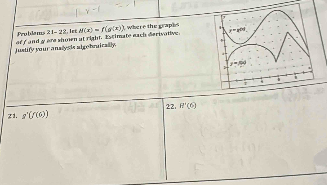 Problems 21-22 , let H(x)=f(g(x)) , where the graphs
off and g are shown at right. Estimate each derivative.
Justify your analysis algebraically.
22. H'(6)
21. g'(f(6))