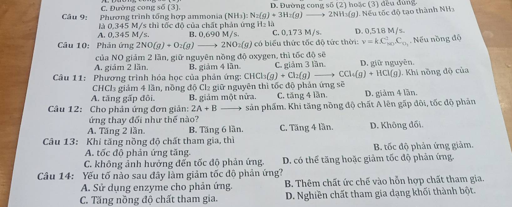 C. Đường cong số (3). D. Đường cong số (2) hoặc (3) đều đung.
Câu 9: Phương trình tổng hợp ammonia (NH_3):N_2(g)+3H_2(g) → 2NH₃(g). Nếu tốc độ tạo thành NH₃
là 0,345 M/s thì tốc độ của chất phản ứng H₂ là
A. 0,345 M/s. B. 0,690 M/s. C. 0,173 M/s. D. 0,518 M/s.
Câu 10: Phản ứng 2NO(g)+O_2(g)_  2NO2(g) có biểu thức tốc độ tức thời: nu =k.C_(NO)^2.C_O_2.  Nếu nồng độ
của NO giảm 2 lần, giữ nguyên nồng độ oxygen, thì tốc độ sẽ
A. giảm 2 lần. B. giảm 4 lần. C. giảm 3 lần. D. giữ nguyên.
Câu 11: Phương trình hóa học của phản ứng: CHCl_3(g)+Cl_2(g) _  CCl_4(g)+HCl(g) ). Khi nồng độ của
CHCl₃ giảm 4 lần, nồng độ Cl₂ giữ nguyên thì tốc độ phản ứng sẽ
A. tăng gấp đôi. B. giảm một nửa. C. tăng 4 lần. D. giảm 4 lần.
Câu 12: Cho phản ứng đơn giản: 2A+B sản phẩm. Khi tăng nồng độ chất A lên gấp đôi, tốc độ phản
ứng thay đổi như thế nào?
A. Tăng 2 lần. B. Tăng 6 lần. C. Tăng 4 lần. D. Không đổi.
Câu 13: Khi tăng nồng độ chất tham gia, thì
A. tốc độ phản ứng tăng. B. tốc độ phản ứng giảm.
C. không ảnh hưởng đến tốc độ phản ứng. D. có thể tăng hoặc giảm tốc độ phản ứng.
Câu 14: Yếu tố nào sau đây làm giảm tốc độ phản ứng?
A. Sử dụng enzyme cho phản ứng. B. Thêm chất ức chế vào hỗn hợp chất tham gia.
C. Tăng nồng độ chất tham gia. D. Nghiền chất tham gia dạng khối thành bột.