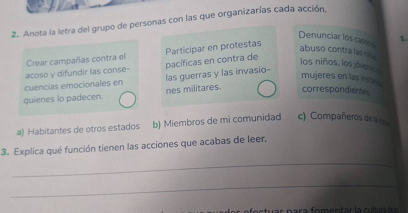 Anota la letra del grupo de personas con las que organizarías cada acción.
1.
Denunciar los casos e
Crear campañas contra el Participar en protestas
abuso contra las niñas
acoso y difundir las conse- pacíficas en contra de
los niños, los jóvenes 
cuencias emocionales en las guerras y las invasio-
mujeres en las instarc
quienes lo padecen. nes militares.
correspondientes
a) Habitantes de otros estados b) Miembros de mi comunidad c) Compañeros de la es
3. Explica qué función tienen las acciones que acabas de leer.
_
_