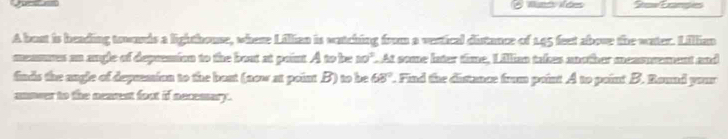 A bust is heading townrds a lighthouse, where Lillian is watching from a vestical distance of 145 feet abose the water. Lillian 
mnmms an angle of depresion to the bout at paint. A to be 10^3. At some later time, Lillian takes another measusment and 
finds the angle of depremion to the bout (now at point B) to be 68°. Find the distance from point A to point B. Round your 
unnver to the nearest foot if necemary .