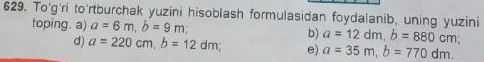 To'g'ri to'rtburchak yuzini hisoblash formulasidan foydalanib, uning yuzini
toping. a) a=6m, b=9m, b) a=12dm, b=880cm
d) a=220cm, b=12dm e) a=35m, b=770dm.