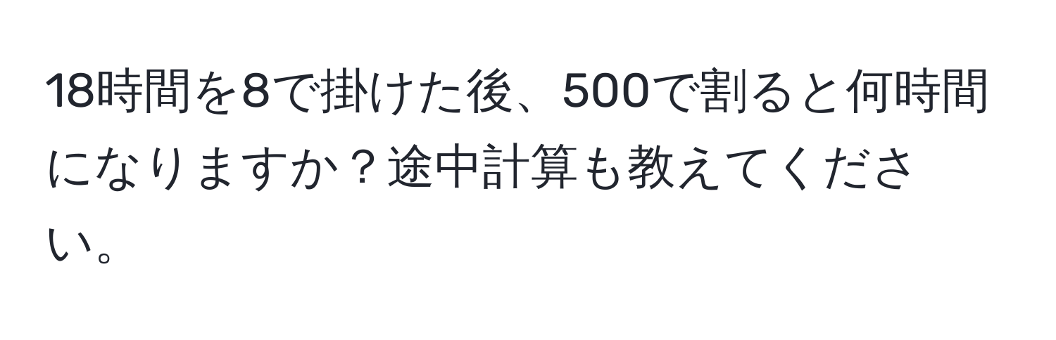 18時間を8で掛けた後、500で割ると何時間になりますか？途中計算も教えてください。