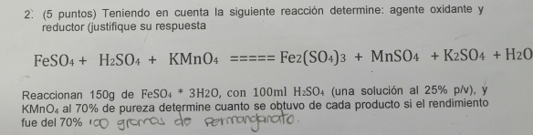 (5 puntos) Teniendo en cuenta la siguiente reacción determine: agente oxidante y 
reductor (justifique su respuesta
FeSO_4+H_2SO_4+KMnO_4====Fe_2(SO_4)_3+MnSO_4+K_2SO_4+H_2O
Reaccionan 150g de FeSO_4*3H2O ,con100mlH_2SO_4 (una solución al 25% p/v), y
KMnO₄ al 70% de pureza determine cuanto se obtuvo de cada producto si el rendimiento 
fue del 70%