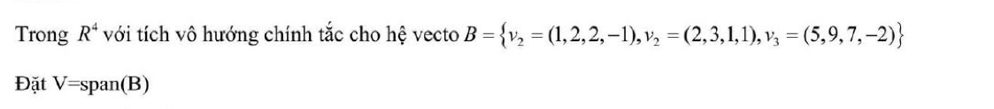 Trong R^4 với tích vô hướng chính tắc cho hệ vecto B= v_2=(1,2,2,-1), v_2=(2,3,1,1),v_3=(5,9,7,-2)
Đặt V=span( B)