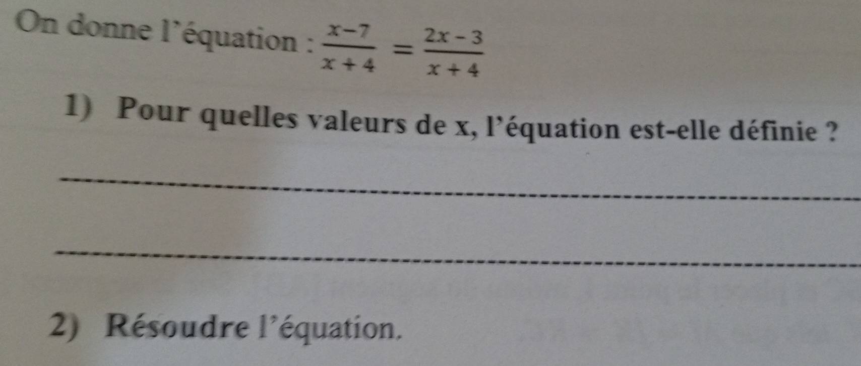 On donne l'équation :  (x-7)/x+4 = (2x-3)/x+4 
1) Pour quelles valeurs de x, l'équation est-elle définie ? 
_ 
_ 
2) Résoudre l'équation.