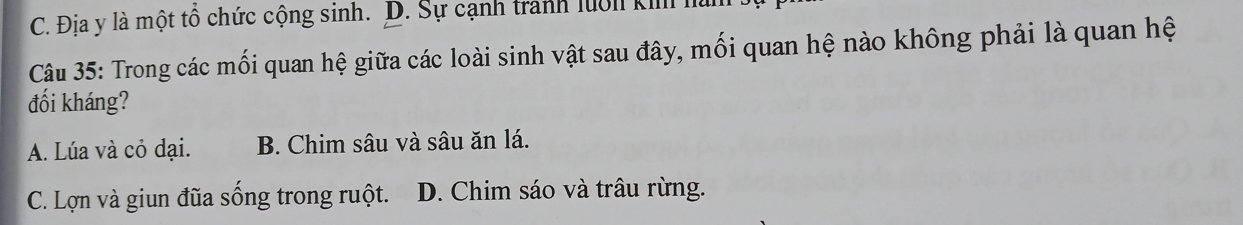 C. Địa y là một tổ chức cộng sinh. D. Sự cạnh tranh lưới ki là
Câu 35: Trong các mối quan hệ giữa các loài sinh vật sau đây, mối quan hệ nào không phải là quan hệ
đối kháng?
A. Lúa và cỏ dại. B. Chim sâu và sâu ăn lá.
C. Lợn và giun đũa sống trong ruột. D. Chim sáo và trâu rừng.