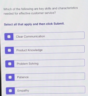 Which of the following are key skills and characteristics
needed for effective customer service?
Select all that apply and then click Submit.
Clear Communication
Product Knowledge
Problem Solving
Patience
Empathy