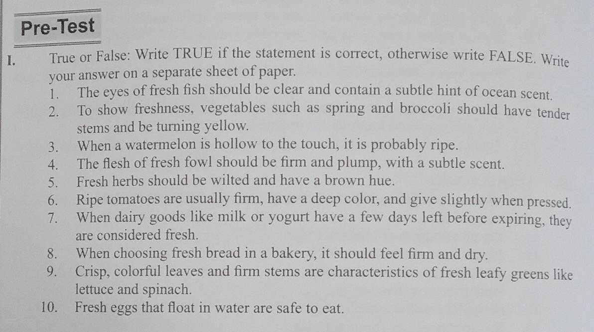 Pre-Test 
I. True or False: Write TRUE if the statement is correct, otherwise write FALSE. Write 
your answer on a separate sheet of paper. 
1. The eyes of fresh fish should be clear and contain a subtle hint of ocean scent. 
2. To show freshness, vegetables such as spring and broccoli should have tender 
stems and be turning yellow. 
3. When a watermelon is hollow to the touch, it is probably ripe. 
4. The flesh of fresh fowl should be firm and plump, with a subtle scent. 
5. Fresh herbs should be wilted and have a brown hue. 
6. Ripe tomatoes are usually firm, have a deep color, and give slightly when pressed. 
7. When dairy goods like milk or yogurt have a few days left before expiring, they 
are considered fresh. 
8. When choosing fresh bread in a bakery, it should feel firm and dry. 
9. Crisp, colorful leaves and firm stems are characteristics of fresh leafy greens like 
lettuce and spinach. 
10. Fresh eggs that float in water are safe to eat.