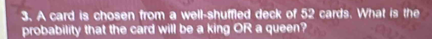 A card is chosen from a well-shuffled deck of 52 cards. What is the 
probability that the card will be a king OR a queen?