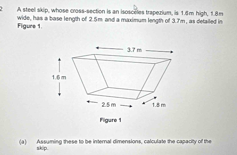 A steel skip, whose cross-section is an isosceles trapezium, is 1.6m high, 1.8m
wide, has a base length of 2.5m and a maximum length of 3.7m, as detailed in 
Figure 1. 
Figure 1 
(a) Assuming these to be internal dimensions, calculate the capacity of the 
skip.