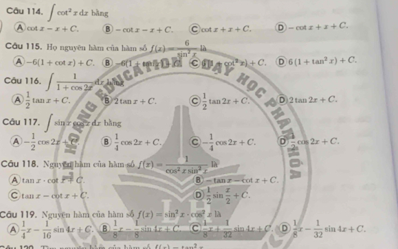 Câu 114, ∈t cot^2xdx bằng
A cot x-x+C. B -cot x-x+C. cot x+x+C. D -cot x+x+C. 
Câu 115. Họ nguyên hàm của hàm số f(x)= 6/sin^2x la
A -6(1+cot x)+C B -6(1+tan B+C) C cot^2x)+C. D 6(1+tan^2x)+C. 

Câu 116, ∈t  1/1+cos 2x dx
HOC
A  1/2 tan x+C. B 2tan x+C. C  1/2 tan 2x+C. A D 2tan 2x+C. 
Câu 117. ∈t sin xcos xdxbln g
A - 1/2 cos 2x+C B  1/4 cos 2x+C. - 1/4 cos 2x+C.  1/2 cos 2x+C. 
Cu 118. Nguyễn hàm của hàm số f(x)= 1/cos^2xsin^2x lh
A tan x· cot dot x+C.
B -tan x-cot x+C.
C tan x-cot x+C.
D  1/2 sin  x/2 +C. 
Câu 119. Nguyên hàm của hàm số f(x)=sin^2x· cos^2x|lambda
A  1/4 x- 1/16 sin 4x+C B  1/8 x- 1/8 sin 4x+C. C  1/8 x+ 1/32 sin 4x+C D  1/8 x- 1/32 sin 4x+C. 
à m số f(x)=tan^2x