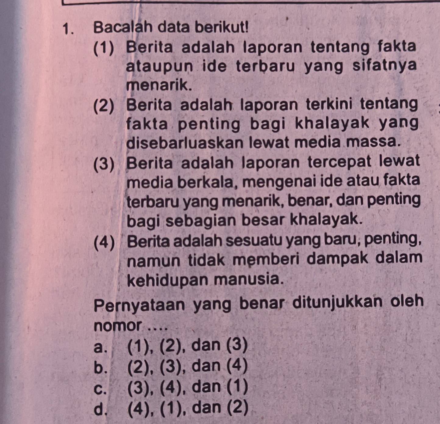 Bacalah data berikut!
(1) Berita adalah laporan tentang fakta
ataupun ide terbaru yang sifatnya
menarik.
(2) Berita adalah laporan terkini tentang
fakta penting bagi khalayak yang
disebarluaskan lewat media massa.
(3) Berita adalah laporan tercepat lewat
media berkala, mengenai ide atau fakta
terbaru yang menarik, benar, dan penting
bagi sebagian besar khalayak.
(4) Berita adalah sesuatu yang baru, penting,
namun tidak mẹmberi dampak dalam
kehidupan manusia.
Pernyataan yang benar ditunjukkan oleh
nomor ....
a. (1), (2), dan (3)
b. (2), (3) , dan (4)
C. (3), ( + dan (1)
d. (4), (1) , dan (2)