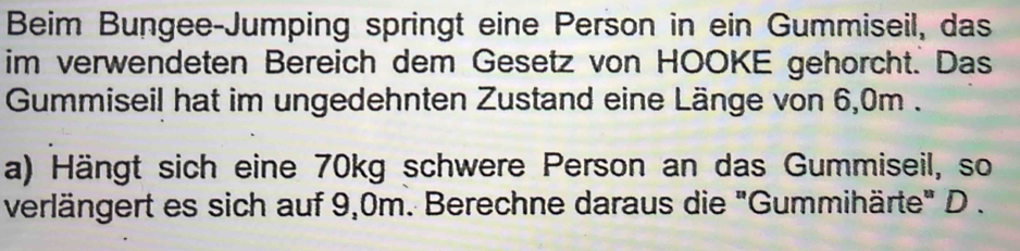 Beim Bungee-Jumping springt eine Person in ein Gummiseil, das 
im verwendeten Bereich dem Gesetz von HOOKE gehörcht. Das 
Gummiseil hat im ungedehnten Zustand eine Länge von 6,0m. 
a) Hängt sich eine 70kg schwere Person an das Gummiseil, so 
verlängert es sich auf 9,0m. Berechne daraus die "Gummihärte" D .