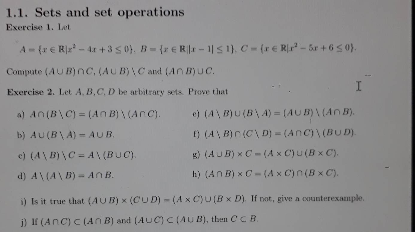 Sets and set operations 
Exercise 1. Let
A= x∈ R|x^2-4x+3≤ 0 , B= x∈ R||x-1|≤ 1 , C= x∈ R|x^2-5x+6≤ 0. 
Compute (A∪ B)∩ C, (A∪ B)|C and (A∩ B)∪ C. 
Exercise 2. Let A, B, C, D be arbitrary sets. Prove that 
a) A∩ (B|C)=(A∩ B)|(A∩ C). e) (A|B)∪ (B|A)=(A∪ B)|(A∩ B). 
b) A∪ (Bvee A)=A∪ B. f ) (A|B)∩ (C|D)=(A∩ C)|(B∪ D). 
c) (A|B)|C=A|(B∪ C). g) (A∪ B)* C=(A* C)∪ (B* C). 
d) A|(A|B)=A∩ B. h) (A∩ B)* C=(A* C)∩ (B* C). 
i) Is it true that (A∪ B)* (C∪ D)=(A* C)∪ (B* D). If not, give a counterexample. 
j) If (A∩ C)⊂ (A∩ B) and (A∪ C)⊂ (A∪ B) , then C⊂ B.