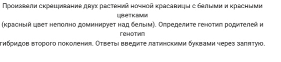 Произвели скрешивание двух растений ночной красавицы с белыми и красными 
цbетками 
(красньй цвет нелолно доминирует над бельм). Определите генотиπ родителей и 
геhотип 
тибридов второго поколения. Ответы введите латинскими буквами через заπятую.