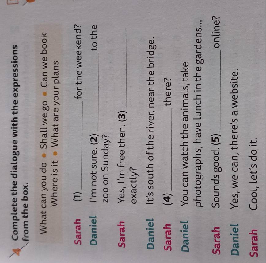 Complete the dialogue with the expressions 
from the box. 
What can you do ● Shall we go ● Can we book 
Where is it● What are your plans 
Sarah (1)_ for the weekend? 
Daniel I’m not sure. (2) _to the 
zoo on Sunday? 
Sarah Yes, I’m free then. (3)_ 
exactly? 
Daniel It’s south of the river, near the bridge. 
Sarah (4) _there? 
Daniel You can watch the animals, take 
photographs, have lunch in the gardens... 
Sarah Sounds good. (5) _online? 
Daniel Yes, we can, there’s a website. 
Sarah Cool, let’s do it.