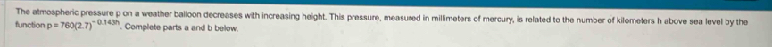 The atmospheric pressure p on a weather balloon decreases with increasing height. This pressure, measured in millimeters of mercury, is related to the number of kilometers h above sea level by the 
function p=760(2.7)^-0.143h. Complete parts a and b below.