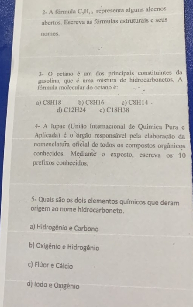 2- A fórmula C_5H_10 representa alguns alcenos
abertos. Escreva as fórmulas estruturais e seus
nomes.
3- O octano é um dos principais constituintes da
gasolina, que é uma mistura de hidrocarbonetos. A
fórmula molecular do octano é:
a) C8H18 b) C8H16 c) C8H14.
d) C12H24 e) C18H38
4- A Iupac (União Internacional de Química Pura e
Aplicada) é o órgão responsável pela claboração da
nomenclatura oficial de todos os compostos orgânicos
conhecidos. Medianteo exposto, escreva os· 10
prefixos conhecidos.
5- Quais são os dois elementos químicos que deram
origem ao nome hidrocarboneto.
a) Hidrogênio e Carbono
b) Oxigênio e Hidrogênio
c) Flúor e Cálcio
d) todo e Oxigênio