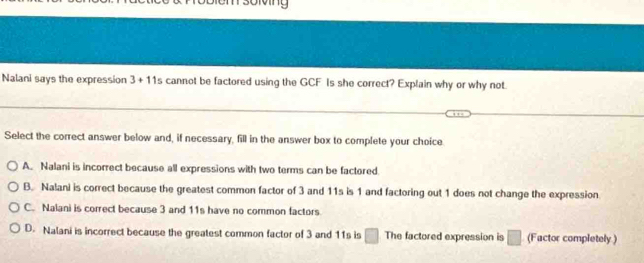 bivng
Nalani says the expression 3+11 cannot be factored using the GCF Is she correct? Explain why or why not.
Select the correct answer below and, if necessary, fill in the answer box to complete your choice
A. Nalani is incorrect because all expressions with two terms can be factored
B. Nalani is correct because the greatest common factor of 3 and 11s is 1 and factoring out 1 does not change the expression
C. Nalani is correct because 3 and 11s have no common factors
D. Nalani is incorrect because the greatest common factor of 3 and 11s is □ The factored expression is □ (Factor completely )