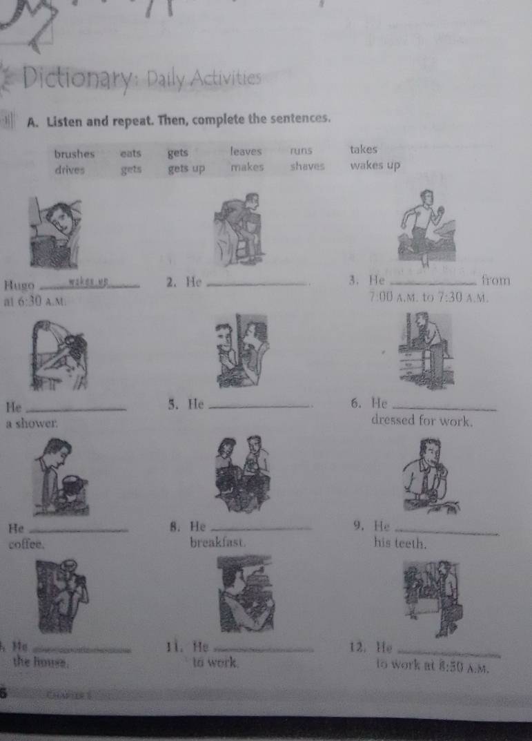 Dictionary: Daily Activities
A. Listen and repeat. Then, complete the sentences.
brushes eats gets leaves runs takes
drives gets gets up makes shaves wakes up
Hugo _wakes uB_ 2. He _3. He _from
7:00 A.M. to 7:30 
a 6:30 A.M. A.M.
He _5. He_ 6. He_
a shower.
dressed for work.
He _8. He _9. He_
coffee. breakfast. his teeth.
h Ma _11. He_ 12. He_
the house. to work. to work at 8:80 A.M.
5 C