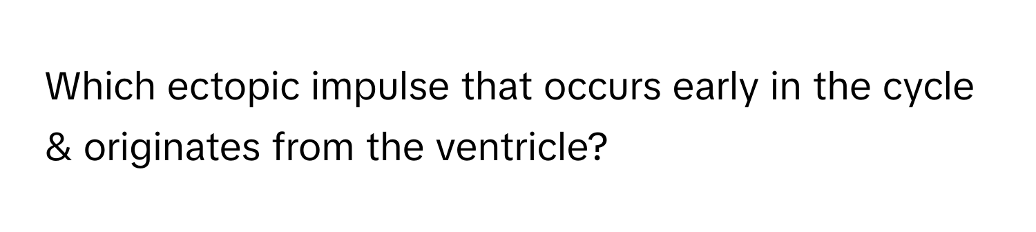 Which ectopic impulse that occurs early in the cycle & originates from the ventricle?