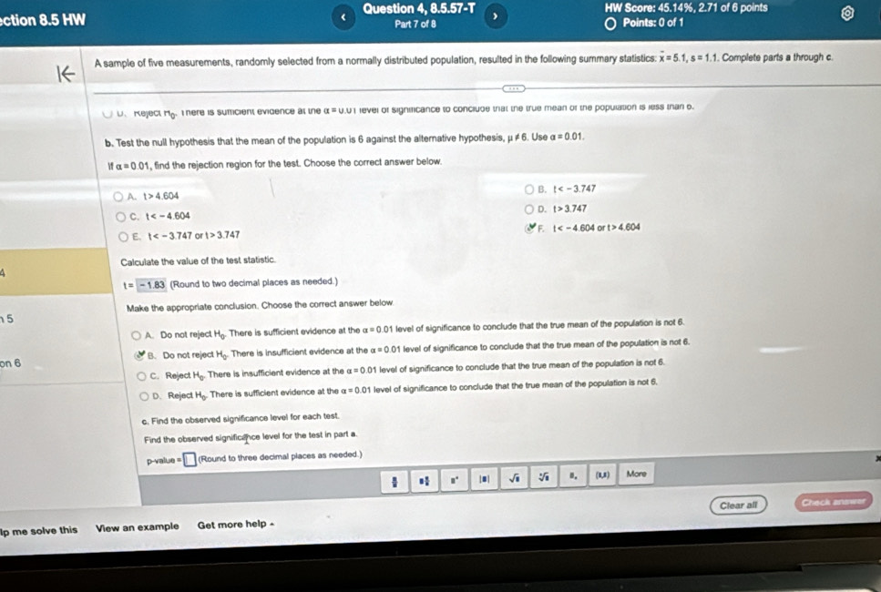 ction 8.5 HW < Question 4, 8.5.57-T HW Score: 45.14%, 2.71 of 6 points
Part 7 of 8 Points: 0 of 1
A sample of five measurements, randomly selected from a normally distributed population, resulted in the following summary statistics:  overline x=5.1,s=1.1. Complete parts a through c.
、  Reject Mg.  here is sumicient evidence at the alpha = U.U 1 revel of significance to conciude that the true mean of the population is less than 6.
b. Test the null hypothesis that the mean of the population is 6 against the alternative hypothesis, μ ≠ 6. Use alpha =0.01.
alpha =0.01 , find the rejection region for the test. Choose the correct answer below
B. t
A. t>4.604
C. t D. t>3.747
F
E. t or t>3.747 t or t>4.604
Calculate the value of the test statistic.
t=-1.83 (Round to two decimal places as needed.)
Make the appropriate conclusion. Choose the correct answer below
5
A. Do not reject H_0. There is sufficient evidence at the alpha =0.01 l level of significance to conclude that the true mean of the population is not 6.
on 6 B. Do not reject H_0 There is insufficient evidence at the alpha =0.01 level of significance to conclude that the true mean of the population is not 6.
C.Reject H_0 There is insufficient evidence at the alpha =0.01 level of significance to conclude that the true mean of the population is not 6.
D. Reject H_0. There is sufficient evidence at the alpha =0.01 level of significance to conclude that the true mean of the population is not 6.
c. Find the observed significance level for each test.
Find the observed significance level for the test in part a.
p-val u=□ (Round to three decimal places as needed.)
H □° |□ | sqrt(1) B. (u) More
Clear all Check answer
p me solve this View an example Get more help -