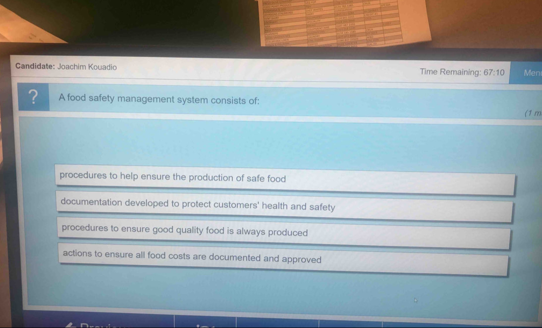 Candidate: Joachim Kouadio Time Remaining: 67:10 Men
? A food safety management system consists of:
(1 m
procedures to help ensure the production of safe food
documentation developed to protect customers' health and safety
procedures to ensure good quality food is always produced
actions to ensure all food costs are documented and approved