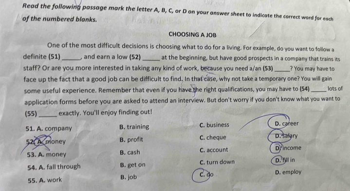 Read the following passage mark the letter A, B, C, or D on your answer sheet to indicate the correct word for each
of the numbered blanks.
CHOOSING A JOB
One of the most difficult decisions is choosing what to do for a living. For example, do you want to follow a
definite (51)_ , and earn a low (52)_ at the beginning, but have good prospects in a company that trains its
staff? Or are you more interested in taking any kind of work, because you need a/an (53) _? You may have to
face up the fact that a good job can be difficult to find. In that case, why not take a temporary one? You will gain
some useful experience. Remember that even if you have the right qualifications, you may have to (54) _lots of
application forms before you are asked to attend an interview. But don't worry if you don't know what you want to
(55) _exactly. You'll enjoy finding out!
51. A. company B. training C. business D. career
52 A. money B. profit C. cheque D. salary
53. A. money B. cash C. account Dincome
54. A. fall through B. get on C. turn down D. fill in
55. A. work B. job C. do
D. employ