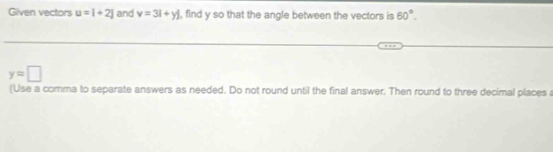 Given vectors u=i+2j and v=3i+yj , find y so that the angle between the vectors is 60°.
yapprox □
(Use a comma to separate answers as needed. Do not round until the final answer. Then round to three decimal places a